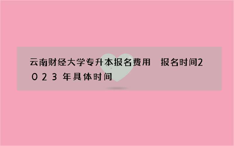 云南财经大学专升本报名费用 报名时间2023年具体时间